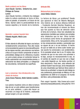 nadie acabará con los libros                          Artículo SOL
jean-claude carrière, umberto eco, jean-
Philippe de tonnac                                    Metamorfosis de la lectura
lumen                                                 jesús Ballaz Zabalza
Jean-Claude Carrière y Umberto Eco dialogan
sobre la cultura construida en torno al libro,        La lectura de libros ¿un problema? Desde
sobre el pasado, el presente y el futuro de los       que apareció el libro de Alberto Manguel,
libros. Opinan sobre la perdurabilidad de los         Una historia de la lectura (Alianza Editorial
nuevos soportes y la función de la memoria.           – Fundación Germán Sánchez Ruipérez), se
                                                      han ido incrementando el número de libros
                                                      que han puesto su foco de atención sobre
                                                      el tema de la lectura. Unos han estudiado las
aprender a pensar leyendo bien                        operaciones mentales que realizan ese complejo
yolanda argudín, María luna                           acto intelectivo que es leer. Otros inciden
Paidós                                                en la lectura como forma de apropiación del
                                                      conocimiento. Otros, en fin, han puesto el acento
El libro aborda la dificultad de lograr una lectura   en las consecuencias sociales y personales que
verdaderamente comprensiva. Para ello insiste         se siguen de ser o no ser lectores. El hecho
en la necesidad de superar la mera decodificación     de que se hable de un tema suele revelar que
de los signos escritos, para alcanzar una lectura     ese asunto ha comenzado a ser problemático.
crítica en la que el lector comprende el texto en     En la sociedad actual, leer lo es. El motivo más
profundidad, dialoga con él, reflexiona y muestra     reciente de que se vea como una actividad a
un juicio propio porque el contenido textual le       la baja, aunque no necesariamente lo sea, es
invita a aprovechar sus conocimientos previos, a      el cambio de soporte en que nos van a llegar
seleccionar las ideas principales y a categorizar     –nos están llegando ya- los textos escritos: el
las secundarias, rechazando las superfluas.           libro electrónico. Pues bien, esta reflexión del
                                                      profesor Gubern nace de aquí, de la interpelación
                                                      de unos industriales que fabrican libros sobre el
                                                      futuro de su actividad. La base de este trabajo es
leer y conversar. una introducción a los              una conferencia pronunciada en México el 9 de
clubes de lectura                                     septiembre de 2009 en el congreso «El mundo
                                                      del libro» ante profesionales del libro.
jesús arana Palacios, Belén galindo lizaldre.
trea
                                                      Para seguir leyendo: http://www.sol-e.com/
                                                      bancorecursos/publicaciones_ficha.php?id=1414
Los autores muestran cómo en ellos la lectura
deja de ser un acto solitario para transformarse
en un acto solidario, y para ello hacen un
recorrido a lo largo de la historia, analizando
porqué surgen y en que consisten.




                       profesionales                                                                       47
 