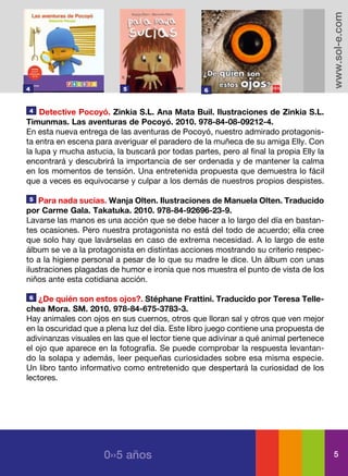 www.sol-e.com
4                          5                      6


4   Detective Pocoyó. Zinkia S.L. Ana Mata Buil. Ilustraciones de Zinkia S.L.
Timunmas. Las aventuras de Pocoyó. 2010. 978-84-08-09212-4.
En esta nueva entrega de las aventuras de Pocoyó, nuestro admirado protagonis-
ta entra en escena para averiguar el paradero de la muñeca de su amiga Elly. Con
la lupa y mucha astucia, la buscará por todas partes, pero al final la propia Elly la
encontrará y descubrirá la importancia de ser ordenada y de mantener la calma
en los momentos de tensión. Una entretenida propuesta que demuestra lo fácil
que a veces es equivocarse y culpar a los demás de nuestros propios despistes.

5   Para nada sucias. Wanja Olten. Ilustraciones de Manuela Olten. Traducido
por Carme Gala. Takatuka. 2010. 978-84-92696-23-9.
Lavarse las manos es una acción que se debe hacer a lo largo del día en bastan-
tes ocasiones. Pero nuestra protagonista no está del todo de acuerdo; ella cree
que solo hay que lavárselas en caso de extrema necesidad. A lo largo de este
álbum se ve a la protagonista en distintas acciones mostrando su criterio respec-
to a la higiene personal a pesar de lo que su madre le dice. Un álbum con unas
ilustraciones plagadas de humor e ironía que nos muestra el punto de vista de los
niños ante esta cotidiana acción.

6   ¿De quién son estos ojos?. Stéphane Frattini. Traducido por Teresa Telle-
chea Mora. SM. 2010. 978-84-675-3783-3.
Hay animales con ojos en sus cuernos, otros que lloran sal y otros que ven mejor
en la oscuridad que a plena luz del día. Este libro juego contiene una propuesta de
adivinanzas visuales en las que el lector tiene que adivinar a qué animal pertenece
el ojo que aparece en la fotografía. Se puede comprobar la respuesta levantan-
do la solapa y además, leer pequeñas curiosidades sobre esa misma especie.
Un libro tanto informativo como entretenido que despertará la curiosidad de los
lectores.




                      0››5 años                                                           5
 