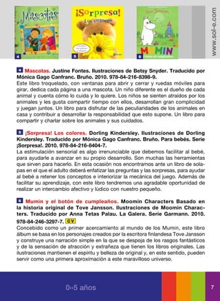 www.sol-e.com
4                        5                            6


4   Mascotas. Justine Fontes. Ilustraciones de Betsy Snyder. Traducido por
Mónica Gago Canfranc. Bruño. 2010. 978-84-216-8398-9.
Este libro troquelado, con ventanas para abrir y cerrar y ruedas móviles para
girar, dedica cada página a una mascota. Un niño diferente es el dueño de cada
animal y cuenta cómo lo cuida y lo quiere. Los niños se sienten atraídos por los
animales y les gusta compartir tiempo con ellos, desarrollan gran complicidad
y juegan juntos. Un libro para disfrutar de las peculiaridades de los animales en
casa y contribuir a desarrollar la responsabilidad que esto supone. Un libro para
compartir y charlar sobre los animales y sus cuidados.

5   ¡Sorpresa! Los colores. Dorling Kindersley. Ilustraciones de Dorling
Kindersley. Traducido por Mónica Gago Canfranc. Bruño. Para bebés. Serie
¡Sorpresa!. 2010. 978-84-216-8404-7.
La estimulación sensorial es algo irrenunciable que debemos facilitar al bebé,
para ayudarle a avanzar en su propio desarrollo. Son muchas las herramientas
que sirven para hacerlo. En esta ocasión nos encontramos ante un libro de sola-
pas en el que el adulto deberá enfatizar las preguntas y las sorpresas, para ayudar
al bebé a retener los conceptos e interiorizar la mecánica del juego. Además de
facilitar su aprendizaje, con este libro tendremos una agradable oportunidad de
realizar un intercambio afectivo y lúdico con nuestro pequeño.

6    Mumin y el botón de cumpleaños. Moomin Characters Basado en
la historia original de Tove Jansson. Ilustraciones de Moomin Charac-
ters. Traducido por Anna Tetas Palau. La Galera. Serie Garmann. 2010.
978-84-246-3297-7. C V
Concebido como un primer acercamiento al mundo de los Mumin, este libro
álbum se basa en los personajes creados por la escritora finlandesa Tove Jansson
y construye una narración simple en la que se despoja de los rasgos fantásticos
y de la sensación de atracción y extrañeza que tienen los libros originales. Las
ilustraciones mantienen el espíritu y belleza de original y, en este sentido, pueden
servir como una primera aproximación a este maravilloso universo.




                     0››5 años                                                           7
 