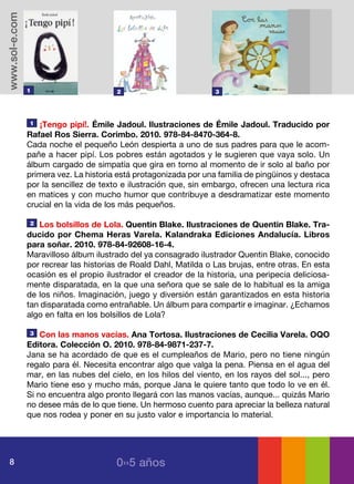 www.sol-e.com




                1                       2                          3




                1  ¡Tengo pipí!. Émile Jadoul. Ilustraciones de Émile Jadoul. Traducido por
                Rafael Ros Sierra. Corimbo. 2010. 978-84-8470-364-8.
                Cada noche el pequeño León despierta a uno de sus padres para que le acom-
                pañe a hacer pipí. Los pobres están agotados y le sugieren que vaya solo. Un
                álbum cargado de simpatía que gira en torno al momento de ir solo al baño por
                primera vez. La historia está protagonizada por una familia de pingüinos y destaca
                por la sencillez de texto e ilustración que, sin embargo, ofrecen una lectura rica
                en matices y con mucho humor que contribuye a desdramatizar este momento
                crucial en la vida de los más pequeños.

                2  Los bolsillos de Lola. Quentin Blake. Ilustraciones de Quentin Blake. Tra-
                ducido por Chema Heras Varela. Kalandraka Ediciones Andalucía. Libros
                para soñar. 2010. 978-84-92608-16-4.
                Maravilloso álbum ilustrado del ya consagrado ilustrador Quentin Blake, conocido
                por recrear las historias de Roald Dahl, Matilda o Las brujas, entre otras. En esta
                ocasión es el propio ilustrador el creador de la historia, una peripecia deliciosa-
                mente disparatada, en la que una señora que se sale de lo habitual es la amiga
                de los niños. Imaginación, juego y diversión están garantizados en esta historia
                tan disparatada como entrañable. Un álbum para compartir e imaginar. ¿Echamos
                algo en falta en los bolsillos de Lola?

                3   Con las manos vacías. Ana Tortosa. Ilustraciones de Cecilia Varela. OQO
                Editora. Colección O. 2010. 978-84-9871-237-7.
                Jana se ha acordado de que es el cumpleaños de Mario, pero no tiene ningún
                regalo para él. Necesita encontrar algo que valga la pena. Piensa en el agua del
                mar, en las nubes del cielo, en los hilos del viento, en los rayos del sol..., pero
                Mario tiene eso y mucho más, porque Jana le quiere tanto que todo lo ve en él.
                Si no encuentra algo pronto llegará con las manos vacías, aunque... quizás Mario
                no desee más de lo que tiene. Un hermoso cuento para apreciar la belleza natural
                que nos rodea y poner en su justo valor e importancia lo material.




   8                                    0››5 años
 