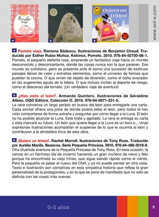 www.sol-e.com
4                     5                          6


4   Pomelo viaja. Ramona Bâdescu. Ilustraciones de Benjamin Chaud. Tra-
ducido por Esther Rubio Muñoz. Kókinos. Pomelo. 2010. 978-84-92750-06-1.
Pomelo, el pequeño elefante rosa, emprende un fantástico viaje hacia un mundo
desconocido y desconcertante, donde las cosas nunca son lo que parecen. Ese
mundo es cotidiano, pero se presenta ante él como una sucesión de exóticos
paisajes llenos de color y extraños elementos, como el universo de formas que
pueblan la cocina. O que sirven de objeto de diversión, como el baño evocador
en las sugerentes aguas de la tetera. O que incluso incitan al deporte de riesgo,
como el descenso del tomate. ¡Un verdadero viaje de aventura!

5   ¿Has visto al león?. Armando Quintero. Ilustraciones de Géraldine
Alibeu. OQO Editora. Colección O. 2010. 978-84-9871-231-5.
La rana comienza un largo periplo en busca del león para entregarle una carta.
Cada animal ofrece una pista de dónde podría estar el león, pero todos le han
visto comportarse de forma extraña y preguntar por cómo llegar a la Luna. El león
no ha podido alcanzar la Luna. Está triste y agotado. La rana le entrega su carta
y esta marcará su futuro. Un león que quiere llegar a la Luna es un loco o... Unas
expresivas ilustraciones acompañan el suspense de lo que le ocurrirá al león y
contribuyen a la atmósfera lírica de esta obra.

6   ¡Quiero un trineo!. Rachel Murrell. Ilustraciones de Tony Ross. Traducido
por Aurèlia Manils. Beascoa. Serie Pequeña Princesa. 2010. 978-84-488-3019-9.
Otra divertida aventura de la Pequeña Princesa de Tony Ross. En esta ocasión, la
vemos en un hermoso día de invierno haciendo un gran muñeco de nieve y feliz
porque ha encontrado su viejo trineo, que sigue siendo rápido como el viento.
Pero la pequeña ve pasar el nuevo del Chef, y ya no puede pensar en otra cosa.
Texto e ilustración son cómplices en esta simpática historia que refleja la gran
personalidad de la protagonista, y en la que se pone de manifiesto que no sólo se
disfruta con las cosas más nuevas.




                     0››5 años                                                         9
 
