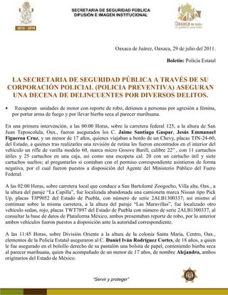 SECRETARIA DE SEGURIDAD PÚBLICA
                                 DIFUSIÓN E IMAGEN INSTITUCIONAL




                                                     Oaxaca de Juárez, Oaxaca, 29 de julio del 2011.

                                                                               Boletín: Policía Estatal


 LA SECRETARIA DE SEGURIDAD PÚBLICA A TRAVÉS DE SU
CORPORACIÓN POLICIAL (POLICIA PREVENTIVA) ASEGURAN
 UNA DECENA DE DELINCUENTES POR DIVERSOS DELITOS.
    Recuperan unidades de motor con reporte de robo, detienen a personas por agresión a fémina,
   por portar arma de fuego y por llevar hierba seca al parecer marihuana.

En una primera intervención, a las 00:00 Horas, sobre la carretera federal 125, a la altura de San
Juan Teposcolula, Oax., fueron asegurados los C. Jaime Santiago Gaspar, Jesús Emmanuel
Figueroa Cruz, y un menor de 17 años, quienes viajaban a bordo de un Chevy, placas TJN-24-60,
del Estado, a quienes tras realizarles una revisión de rutina les fueron encontrados en el interior del
vehículo un rifle de varilla modelo 60, marca micro Groove Barill, calibre 22” , con 11 cartuchos
útiles y 25 cartuchos en una caja, así como una escopeta cal. 20 con un cartucho útil y siete
cartuchos sueltos; al preguntarles si contaban con el permiso correspondiente asintieron de forma
negativa, por el cual fueron puestos a disposición del Agente del Ministerio Público del Fuero
Federal.

A las 02:00 Horas, sobre carretera local que conduce a San Bartolomé Zoogocho, Villa alta, Oax., a
la altura del paraje “La Capilla”, fue localizada abandonada una camioneta marca Nissan tipo Pick
Up, placas TJP9052 del Estado de Puebla, con número de serie 2ALB1300337; así mismo al
continuar sobre la misma carretera, a la altura del paraje “Las Maravillas”, fue localizado otro
vehículo sedan, rojo, placas TWT7897 del Estado de Puebla con número de serie 2ALB1300337, al
consultar la base de datos de Plataforma México, ambos presentaban reporte de robo, por lo anterior
ambos vehículos fueron puestos a disposición ante la autoridad correspondiente.

A las 11:45 Horas, sobre División Oriente a la altura de la colonia Santa María, Centro, Oax.,
elementos de la Policía Estatal aseguraron al C. Daniel Iván Rodríguez Cortes, de 18 años, a quien
le fue asegurado en el bolsillo derecho de su pantalón una bolsita de papel, conteniendo hierba seca
al parecer marihuana, quien iba acompañado de un menor de 17 años, de nombre Alejandro, ambos
originarios del Estado de México.



                                          “Servir y proteger”
 