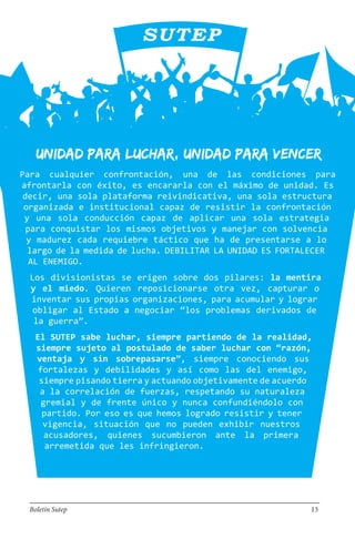 Unidad para luchar, unidad para vencer
Para cualquier confrontación, una de las condiciones para
afrontarla con éxito, es encararla con el máximo de unidad. Es
decir, una sola plataforma reivindicativa, una sola estructura
organizada e institucional capaz de resistir la confrontación
y una sola conducción capaz de aplicar una sola estrategia
para conquistar los mismos objetivos y manejar con solvencia
y madurez cada requiebre táctico que ha de presentarse a lo
largo de la medida de lucha. DEBILITAR LA UNIDAD ES FORTALECER
AL ENEMIGO.
Los divisionistas se erigen sobre dos pilares: la mentira
y el miedo. Quieren reposicionarse otra vez, capturar o
inventar sus propias organizaciones, para acumular y lograr
obligar al Estado a negociar “los problemas derivados de
la guerra”.
El SUTEP sabe luchar, siempre partiendo de la realidad,
siempre sujeto al postulado de saber luchar con “razón,
ventaja y sin sobrepasarse”, siempre conociendo sus
fortalezas y debilidades y así como las del enemigo,
siempre pisando tierra y actuando objetivamente de acuerdo
a la correlación de fuerzas, respetando su naturaleza
gremial y de frente único y nunca confundiéndolo con
partido. Por eso es que hemos logrado resistir y tener
vigencia, situación que no pueden exhibir nuestros
acusadores, quienes sucumbieron ante la primera
arremetida que les infringieron.
Boletín Sutep 13
 