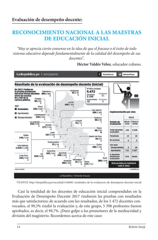 Evaluación de desempeño docente:
RECONOCIMIENTO NACIONAL A LAS MAESTRAS
DE EDUCACIÓN INICIAL
“Hoy se aprecia cierto consenso en la idea de que el fracaso o el éxito de todo
sistema educativo depende fundamentalmente de la calidad del desempeño de sus
docentes”.
Héctor Valdés Veloz, educador cubano.
*FUENTE: http://larepublica.pe/sociedad/1166801-resultados-de-la-evaluacion-de-desempeno-docente-inicial
Casi la totalidad de los docentes de educación inicial comprendidos en la
Evaluación de Desempeño Docente 2017 rindieron las pruebas con resultados
más que satisfactorios; de acuerdo con los resultados, de los 5 472 docentes con-
vocados, el 99,3% rindió la evaluación y, de este grupo, 5 398 profesores fueron
aprobados, es decir, el 99,7%. ¡Duro golpe a los promotores de la mediocridad y
división del magisterio. Recordemos acerca de este caso:
14 Boletín Sutep
 