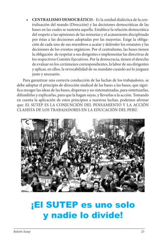 • CENTRALISMO DEMOCRÁTICO.- Es la unidad dialéctica de la cen-
tralización del mando (Dirección) y las decisiones democráticas de las
bases en las cuales se sustenta aquella. Establece la relación democrática
del respeto a las opiniones de las minorías y el acatamiento disciplinado
por éstas a las decisiones adoptadas por las mayorías. Exige la obliga-
ción de cada uno de sus miembros a acatar y defender los estatutos y las
decisiones de los eventos orgánicos. Por el centralismo, las bases tienen
la obligación de respetar a sus dirigentes e implementar las directivas de
los respectivos Comités Ejecutivos. Por la democracia, tienen el derecho
de evaluar en los certámenes correspondientes, la labor de sus dirigentes
y aplicar, en ellos, la revocabilidad de su mandato cuando así lo juzguen
justo y necesario.
Para garantizar una correcta conducción de las luchas de los trabajadores, se
debe adoptar el principio de dirección sindical de las bases a las bases, que signi-
fica recoger las ideas de las bases, dispersas y no sistematizadas, para sintetizarlas,
difundirlas y explicarlas, para que la hagan suyas, y llevarlas a la acción. Tomando
en cuenta la aplicación de estos principios a nuestras luchas, podemos afirmar
que: EL SUTEP ES LA CONJUNCIÓN DEL PENSAMIENTO Y LA ACCIÓN
CLASISTA DE LOS TRABAJADORES EN LA EDUCACIÓN DEL PERÚ.
¡El SUTEP es uno solo
y nadie lo divide!
Boletín Sutep 25
 