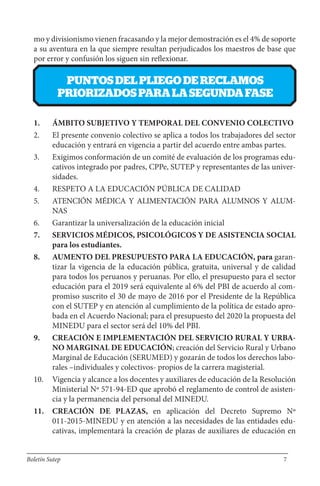 mo y divisionismo vienen fracasando y la mejor demostración es el 4% de soporte
a su aventura en la que siempre resultan perjudicados los maestros de base que
por error y confusión los siguen sin reflexionar.
PUNTOSDELPLIEGODERECLAMOS
PRIORIZADOSPARALASEGUNDAFASE
1. ÁMBITO SUBJETIVO Y TEMPORAL DEL CONVENIO COLECTIVO
2. El presente convenio colectivo se aplica a todos los trabajadores del sector
educación y entrará en vigencia a partir del acuerdo entre ambas partes.
3. Exigimos conformación de un comité de evaluación de los programas edu-
cativos integrado por padres, CPPe, SUTEP y representantes de las univer-
sidades.
4. RESPETO A LA EDUCACIÓN PÚBLICA DE CALIDAD
5. ATENCIÓN MÉDICA Y ALIMENTACIÓN PARA ALUMNOS Y ALUM-
NAS
6. Garantizar la universalización de la educación inicial
7. SERVICIOS MÉDICOS, PSICOLÓGICOS Y DE ASISTENCIA SOCIAL
para los estudiantes.
8. AUMENTO DEL PRESUPUESTO PARA LA EDUCACIÓN, para garan-
tizar la vigencia de la educación pública, gratuita, universal y de calidad
para todos los peruanos y peruanas. Por ello, el presupuesto para el sector
educación para el 2019 será equivalente al 6% del PBI de acuerdo al com-
promiso suscrito el 30 de mayo de 2016 por el Presidente de la República
con el SUTEP y en atención al cumplimiento de la política de estado apro-
bada en el Acuerdo Nacional; para el presupuesto del 2020 la propuesta del
MINEDU para el sector será del 10% del PBI.
9. CREACIÓN E IMPLEMENTACIÓN DEL SERVICIO RURAL Y URBA-
NO MARGINAL DE EDUCACIÓN; creación del Servicio Rural y Urbano
Marginal de Educación (SERUMED) y gozarán de todos los derechos labo-
rales –individuales y colectivos- propios de la carrera magisterial.
10. Vigencia y alcance a los docentes y auxiliares de educación de la Resolución
Ministerial Nº 571-94-ED que aprobó el reglamento de control de asisten-
cia y la permanencia del personal del MINEDU.
11. CREACIÓN DE PLAZAS, en aplicación del Decreto Supremo Nº
011-2015-MINEDU y en atención a las necesidades de las entidades edu-
cativas, implementará la creación de plazas de auxiliares de educación en
Boletín Sutep 7
 