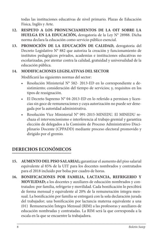 todas las instituciones educativas de nivel primario. Plazas de Educación
Física, Inglés y Arte.
12. RESPETO A LOS PRONUNCIAMIENTOS DE LA OIT SOBRE LA
HUELGA EN LA EDUCACIÓN, derogatoria de la Ley N° 28988. Dicha
norma declara la educación como servicio público esencial.
13. PROMOCIÓN DE LA EDUCACIÓN DE CALIDAD, derogatoria del
Decreto Legislativo N° 882 que autoriza la creación y funcionamiento de
institutos pedagógicos privados, academias e instituciones educativas no
escolarizadas, por atentar contra la calidad, gratuidad y universalidad de la
educación pública.
14. MODIFICACIONES LEGISLATIVAS DEL SECTOR
Modificará las siguientes normas del sector:
• Resolución Ministerial N° 582- 2013-ED en lo correspondiente a de-
sistimiento; consideración del tiempo de servicios; y, requisitos en los
tipos de reasignación.
• El Decreto Supremo N° 04-2013-ED en lo referido a permisos y licen-
cias sin goce de remuneraciones y cuya autorización no puede ser dene-
gada por la autoridad administrativa.
• Resolución Vice Ministerial N° 091-2015-MINEDU. El MINEDU re-
chaza el intervencionismo e interferencia al trabajo gremial y garantiza
elección de delegados a la Comisión de Proceso Administrativo Disci-
plinario Docente (CPPADD) mediante proceso electoral promovido y
dirigido por el gremio.
DERECHOS ECONÓMICOS
15. AUMENTO DEL PISO SALARIAL; garantizar el aumento del piso salarial
equivalente al 85% de la UIT para los docentes nombrados y contratados
para el 2018 incluido por bolsa por cuadro de horas.
16. BONIFICACIONES POR FAMILIA, LACTANCIA, REFRIGERIO Y
MOVILIDAD; a los docentes y auxiliares de educación nombrados y con-
tratados: por familia, refrigerio y movilidad. Cada bonificación lo percibirá
de forma mensual y equivalente al 20% de la remuneración íntegra men-
sual. La bonificación por familia se entregará con la sola declaración jurada
del trabajador; una bonificación por lactancia materna equivalente a una
(01) Remuneración Íntegra Mensual (RIM) a las profesoras y auxiliares de
educación nombradas y contratadas. La RIM será la que corresponda a la
escala en la que se encuentre la trabajadora.
8 Boletín Sutep
 
