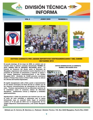 VOL 2                  JUNIO 2009      NÚMERO 6




         EXITOSA CAMINATA PRO JUEGOS DEPORTIVOS CENTROAMERICANOS Y DEL CARIBE
                                    MAYAGÜEZ 2010
El pasado domingo, 24 de mayo de 2009, se celebró con un
rotundo éxito la primera caminata denominada “RUMBO AL            VISTAS GENERALES DE LA CAMINATA
2010, UNIDOS POR EL DEPORTE, MAYAGÜEZ 2010”.             La            RUMBO A MAYAGÜEZ 2010
Cámara de Comercio del Oeste, junto al Municipio de
Mayagüez, organizaron este histórico evento deportivo con el
propósito de encender el entusiasmo y expresar el apoyo a
los Juegos Deportivos Centroamericanos y del Caribe,
Mayagüez 2010. Alrededor de 15,000 personas marcharon
desde el Parque Suau hasta la Plaza Colón, donde se ubican
las oficinas del Comité Organizador.

El orgullo mayagüezano salió a flote y junto a representantes
de los demás municipios de Porta del Sol se celebró una de
las mayores concentraciones de entusiastas en los últimos
años. Tuvimos representación de los diferentes sectores de
la ciudadanía como el comercio, atletas de diferentes
disciplinas, instituciones cívicas y religiosas y entidades
gubernamentales.

Agradecemos a todas las personas que tuvieron que ver con
el éxito de esta actividad y esperamos que el apoyo
demostrado vaya en aumento hasta llegar al momento
cumbre el 17 de julio de 2010 con la inauguración de los
Juegos Deportivos Centroamericanos y del Caribe Mayagüez
2010.
 