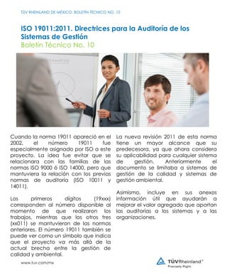 ISO 19011:2011. Directrices para la Auditoría de los
Sistemas de Gestión
Boletín Técnico No. 10
TÜV RHEINLAND DE MÉXICO. BOLETÍN TÉCNICO NO. 10
www.tuv.com/mx
Cuando la norma 19011 apareció en el
2002, el número 19011 fue
especialmente asignado por ISO a este
proyecto. La idea fue evitar que se
relacionara con las familias de las
normas ISO 9000 ó ISO 14000, pero que
mantuviera la relación con los previas
normas de auditoría (ISO 10011 y
14011).
Los primeros dígitos (19xxx)
corresponden al número disponible al
momento de que realizaron los
trabajos, mientras que los otros tres
(xx011) se mantuvieron de las normas
anteriores. El número 19011 también se
puede ver como un símbolo que indica
que el proyecto va más allá de la
actual brecha entre la gestión de
calidad y ambiental.
La nueva revisión 2011 de esta norma
tiene un mayor alcance que su
predecesora, ya que ahora considera
su aplicabilidad para cualquier sistema
de gestión. Anteriormente el
documento se limitaba a sistemas de
gestión de la calidad y sistemas de
gestión ambiental.
Asimismo, incluye en sus anexos
información útil que ayudarán a
mejorar el valor agregado que aportan
las auditorías a los sistemas y a las
organizaciones.
 