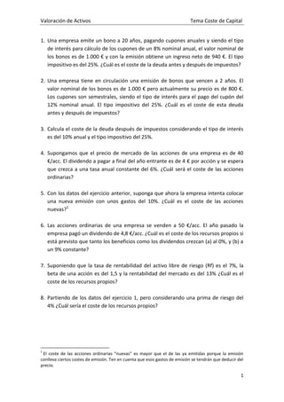 Valoración de Activos Tema Coste de Capital
1
1. Una empresa emite un bono a 20 años, pagando cupones anuales y siendo el tipo
de interés para cálculo de los cupones de un 8% nominal anual, el valor nominal de
los bonos es de 1.000 € y con la emisión obtiene un ingreso neto de 940 €. El tipo
impositivo es del 25%. ¿Cuál es el coste de la deuda antes y después de impuestos?
2. Una empresa tiene en circulación una emisión de bonos que vencen a 2 años. El
valor nominal de los bonos es de 1.000 € pero actualmente su precio es de 800 €.
Los cupones son semestrales, siendo el tipo de interés para el pago del cupón del
12% nominal anual. El tipo impositivo del 25%. ¿Cuál es el coste de esta deuda
antes y después de impuestos?
3. Calcula el coste de la deuda después de impuestos considerando el tipo de interés
es del 10% anual y el tipo impositivo del 25%.
4. Supongamos que el precio de mercado de las acciones de una empresa es de 40
€/acc. El dividendo a pagar a final del año entrante es de 4 € por acción y se espera
que crezca a una tasa anual constante del 6%. ¿Cuál será el coste de las acciones
ordinarias?
5. Con los datos del ejercicio anterior, suponga que ahora la empresa intenta colocar
una nueva emisión con unos gastos del 10%. ¿Cuál es el coste de las acciones
nuevas?1
6. Las acciones ordinarias de una empresa se venden a 50 €/acc. El año pasado la
empresa pagó un dividendo de 4,8 €/acc. ¿Cuál es el coste de los recursos propios si
está previsto que tanto los beneficios como los dividendos crezcan (a) al 0%, y (b) a
un 9% constante?
7. Suponiendo que la tasa de rentabilidad del activo libre de riesgo (Rf) es el 7%, la
beta de una acción es del 1,5 y la rentabilidad del mercado es del 13% ¿Cuál es el
coste de los recursos propios?
8. Partiendo de los datos del ejercicio 1, pero considerando una prima de riesgo del
4% ¿Cuál sería el coste de los recursos propios?
1
El coste de las acciones ordinarias “nuevas” es mayor que el de las ya emitidas porque la emisión
conlleva ciertos costes de emisión. Ten en cuenta que esos gastos de emisión se tendrán que deducir del
precio.
 