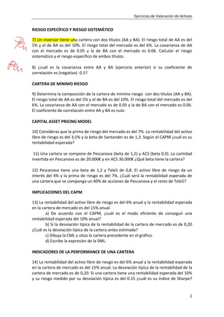 Ejercicios de Valoración de Activos
2
RIESGO ESPECÍFICO Y RIESGO SISTEMÁTICO
7) Un inversor tiene una cartera con dos títulos (AA y BA). El riesgo total de AA es del
5% y el de BA es del 10%. El riesgo total del mercado es del 6%. La covarianza de AA
con el mercado es de 0.05 y la de BA con el mercado es 0.06. Calcular el riesgo
sistemático y el riesgo específico de ambos títulos.
8) ¿cuál es la covarianza entre AA y BA (ejercicio anterior) si su coeficiente de
correlación es (negativo) ‐0.5?
CARTERA DE MINIMO RIESGO
9) Determina la composición de la cartera de mínimo riesgo con dos títulos (AA y BA).
El riesgo total de AA es del 5% y el de BA es del 10%. El riesgo total del mercado es del
6%. La covarianza de AA con el mercado es de 0.05 y la de BA con el mercado es 0.06.
El coeficiente de correlación entre AA y BA es nulo
CAPITAL ASSET PRICING MODEL
10) Consideras que la prima de riesgo del mercado es del 7%. La rentabilidad del activo
libre de riesgo es del 3,5% y la beta de Santander es de 1,3. Según el CAPM ¿cuál es su
rentabilidad esperada?
11) Una cartera se compone de Pescanova (beta de 1,2) y ACS (beta 0,9). La cantidad
invertida en Pescanova es de 20.000€ y en ACS 30.000€ ¿Qué beta tiene la cartera?
12) Pescanova tiene una beta de 1,2 y Tele5 de 0,8. El activo libre de riesgo da un
interés del 4% y la prima de riesgo es del 7%. ¿Cuál será la rentabilidad esperada de
una cartera que se componga un 40% de acciones de Pescanova y el resto de Tele5?
IMPLICACIONES DEL CAPM
13) La rentabilidad del activo libre de riesgo es del 6% anual y la rentabilidad esperada
en la cartera de mercado es del 15% anual.
a) De acuerdo con el CAPM, ¿cuál es el modo eficiente de conseguir una
rentabilidad esperada del 10% anual?
b) Si la desviación típica de la rentabilidad de la cartera de mercado es de 0,20
¿Cuál es la desviación típica de la cartera antes estimada?
c) Dibuja la CML y sitúa la cartera precedente en el gráfico.
d) Escribe la expresión de la SML.
INDICADORES DE LA PERFORMANCE DE UNA CARTERA
14) La rentabilidad del activo libre de riesgo es del 6% anual y la rentabilidad esperada
en la cartera de mercado es del 15% anual. La desviación típica de la rentabilidad de la
cartera de mercado es de 0,20. Si una cartera tiene una rentabilidad esperada del 10%
y su riesgo medido por su desviación típica es del 0.15 ¿cuál es su índice de Sharpe?
 