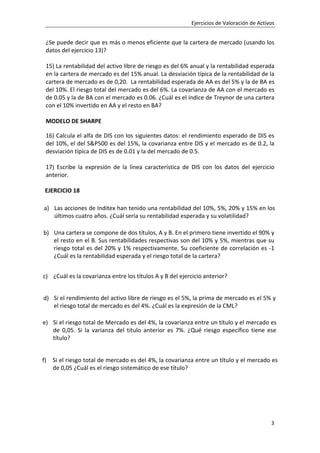 Ejercicios de Valoración de Activos
3
¿Se puede decir que es más o menos eficiente que la cartera de mercado (usando los
datos del ejercicio 13)?
15) La rentabilidad del activo libre de riesgo es del 6% anual y la rentabilidad esperada
en la cartera de mercado es del 15% anual. La desviación típica de la rentabilidad de la
cartera de mercado es de 0,20. La rentabilidad esperada de AA es del 5% y la de BA es
del 10%. El riesgo total del mercado es del 6%. La covarianza de AA con el mercado es
de 0.05 y la de BA con el mercado es 0.06. ¿Cuál es el índice de Treynor de una cartera
con el 10% invertido en AA y el resto en BA?
MODELO DE SHARPE
16) Calcula el alfa de DIS con los siguientes datos: el rendimiento esperado de DIS es
del 10%, el del SP500 es del 15%, la covarianza entre DIS y el mercado es de 0.2, la
desviación típica de DIS es de 0.01 y la del mercado de 0.5.
17) Escribe la expresión de la línea característica de DIS con los datos del ejercicio
anterior.
EJERCICIO 18
a) Las acciones de Inditex han tenido una rentabilidad del 10%, 5%, 20% y 15% en los
últimos cuatro años. ¿Cuál sería su rentabilidad esperada y su volatilidad?
b) Una cartera se compone de dos títulos, A y B. En el primero tiene invertido el 90% y
el resto en el B. Sus rentabilidades respectivas son del 10% y 5%, mientras que su
riesgo total es del 20% y 1% respectivamente. Su coeficiente de correlación es -1
¿Cuál es la rentabilidad esperada y el riesgo total de la cartera?
c) ¿Cuál es la covarianza entre los títulos A y B del ejercicio anterior?
d) Si el rendimiento del activo libre de riesgo es el 5%, la prima de mercado es el 5% y
el riesgo total de mercado es del 4%. ¿Cuál es la expresión de la CML?
e) Si el riesgo total de Mercado es del 4%, la covarianza entre un título y el mercado es
de 0,05. Si la varianza del título anterior es 7%. ¿Qué riesgo específico tiene ese
título?
f) Si el riesgo total de mercado es del 4%, la covarianza entre un título y el mercado es
de 0,05 ¿Cuál es el riesgo sistemático de ese título?
 