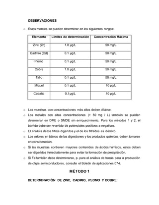 OBSERVACIONES
o Estos metales se pueden determinar en los siguientes rangos:
Elemento Límites de determinación Concentración Máxima
Zinc (Zn) 1.0 µg/L 50 mg/L
Cadmio (Cd) 0.1 µg/L 50 mg/L
Plomo 0.1 µg/L 50 mg/L
Cobre 1.0 µg/L 50 mg/L
Talio 0.1 µg/L 50 mg/L
Miquel 0.1 µg/L 10 µg/L
Cobalto 0.1µg/L 10 µg/L
o Las muestras con concentraciones más altas deben diluirse.
o Los metales con altas concentraciones (> 50 mg / L) también se pueden
determinar en DME o SMDE sin enriquecimiento. Para los métodos 1 y 2, el
barrido debe ser revertido de potenciales positivos a negativos.
o El análisis de los filtros digeridos y el de los filtrados es idéntico.
o Los valores en blanco de las digestiones y los productos químicos deben tomarse
en consideración.
o Si las muestras contienen mayores contenidos de ácidos húmicos, estos deben
ser digeridos inmediatamente para evitar la formación de precipitación.
o Si Fe también debe determinarse, p. para el análisis de trazas para la producción
de chips semiconductores, consulte el Boletín de aplicaciones 074.
MÉTODO 1
DETERMINACIÓN DE ZINC, CADMIO, PLOMO Y COBRE
 