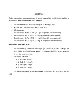 REACTIVOS
Todos los reactivos usados deben ser de la más pura calidad posible (grado analítico o
suprapuros). Solo se debe usar agua ultrapura.
o Solución de hidróxido de sodio, suprapuro, w (NaOH) = 30%
o Ácido acético, suprapuro, w (CH3COOH) = 100%
o KCl, suprapuro
o Solución madre de Zn, β (Zn2 +) = 1 g / l (disponible comercialmente)
o Solución madre de Cd, β (Cd2 +) = 1 g / l (disponible comercialmente)
o Solución madre de Pb, β (Pb2 +) = 1 g / l (disponible comercialmente)
o Solución madre de Cu, β (Cu2 +) = 1 g / L (disponible comercialmente)
Soluciones listas para usar:
o Solución de KCl y acetato de sodio: c (KCl) = 1.5 mol / L, c (CH3COONa) = 0.5
mol/L 55,9 g de KCl + 25 ml de NaOH + 14,2 ml de CH3COOH llenos hasta 500
ml con alto agua de pureza.
o Soluciones estándar:
 β (Zn2 +) = 10 mg/L
 β (Cd2 +) = 0.1 mg/L
 β (Pb2 +) = 0.5 mg/L
 β (Cu2 +) = 2.5 mg/L
Las soluciones diluidas se preparan usando c(HNO3) = 0.014 mol/L. (2 gotas/100
mL)
 