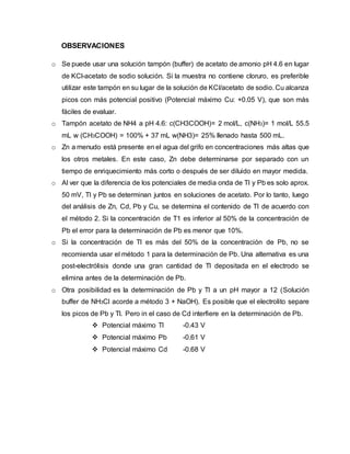 OBSERVACIONES
o Se puede usar una solución tampón (buffer) de acetato de amonio pH 4.6 en lugar
de KCl-acetato de sodio solución. Si la muestra no contiene cloruro, es preferible
utilizar este tampón en su lugar de la solución de KCI/acetato de sodio. Cu alcanza
picos con más potencial positivo (Potencial máximo Cu: +0.05 V), que son más
fáciles de evaluar.
o Tampón acetato de NH4 a pH 4.6: c(CH3COOH)= 2 mol/L, c(NH3)= 1 mol/L 55.5
mL w (CH3COOH) = 100% + 37 mL w(NH3)= 25% llenado hasta 500 mL.
o Zn a menudo está presente en el agua del grifo en concentraciones más altas que
los otros metales. En este caso, Zn debe determinarse por separado con un
tiempo de enriquecimiento más corto o después de ser diluido en mayor medida.
o Al ver que la diferencia de los potenciales de media onda de TI y Pb es solo aprox.
50 mV, TI y Pb se determinan juntos en soluciones de acetato. Por lo tanto, luego
del análisis de Zn, Cd, Pb y Cu, se determina el contenido de TI de acuerdo con
el método 2. Si la concentración de T1 es inferior al 50% de la concentración de
Pb el error para la determinación de Pb es menor que 10%.
o Si la concentración de Tl es más del 50% de la concentración de Pb, no se
recomienda usar el método 1 para la determinación de Pb. Una alternativa es una
post-electrólisis donde una gran cantidad de Tl depositada en el electrodo se
elimina antes de la determinación de Pb.
o Otra posibilidad es la determinación de Pb y Tl a un pH mayor a 12 (Solución
buffer de NH3Cl acorde a método 3 + NaOH). Es posible que el electrolito separe
los picos de Pb y Tl. Pero in el caso de Cd interfiere en la determinación de Pb.
 Potencial máximo Tl -0.43 V
 Potencial máximo Pb -0.61 V
 Potencial máximo Cd -0.68 V
 