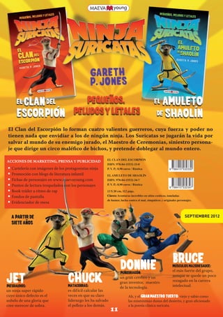 El Clan del Escorpión lo forman cuatro valientes guerreros, cuya fuerza y poder no
        tienen nada que envidiar a los de ningún ninja. Los Suricatas se jugarán la vida por
        salvar al mundo de su enemigo jurado, el Maestro de Ceremonias, siniestro persona-
        je que dirige un circo maléfico de bichos, y pretende doblegar al mundo entero.
                                                                 EL CLAN DEL ESCORPIÓN
       ACCIONES DE MARKETING, PRENSA Y PUBLICIDAD
                                                                 ISBN: 978-84-15532-33-0
        • Cartelería con imágenes de los protagonistas ninja     P. V P.: 8,90 euros / Rústica
                                                                     .                                           9 788415 532330
        • Promoción con blogs de literatura infantil             EL AMULETO DE SHAOLÍN
        • Fichas de personajes en www.maevayoung.com             ISBN: 978-84-15532-34-7
        • Puntos de lectura troquelados con los personajes       P. V P.: 8,90 euros / Rústica
                                                                     .
                                                                                                                 9 788415 532347
        • Book tráiler a ritmo de rap                            13 X 20 cm, 112 págs.
        • Fondos de pantalla                                     Claves: Aventuras increíbles en sitios exóticos, toneladas
                                                                 de humor, lucha contra el mal, simpáticos y originales personajes.
        • Evidenciador de mesa
s                                                                ·
           A partir de                                                                                                       SEPTIEMBRE 2012
           siete anos




                                                                                                                    BRUCE
                                                                           DONNIE
                                                                           PuNodragOn:
                                                                                                                    MUSCULOS MAZODESAUCE:
                                                                                                                    el más fuerte del grupo,

       Jet
       Piesraudos:
                                          CHUCK
                                          MATACOBRAS:
                                                                          un gran cerebro y un
                                                                          gran inventor, maestro
                                                                          de la tecnología.
                                                                                                                    aunque se quede un poco
                                                                                                                    rezagado en la carrera
                                                                                                                    intelectual.
      un ninja super rápido               es dif ícil calcular las
      cuyo único defecto es el            veces en que su claro                  Ah, y el Gran Maestro Tuerto: viejo y sabio como
      anhelo de una gloria que            liderazgo les ha salvado               las mismísimas dunas del desierto, y gran aficionado
      cree merecer de sobra.              el pellejo a los demás.                a la poesía clásica suricata.
                                                                     11


    Bol. maevayoung sep 2012.indd 3                                                                                                   23/07/12 17:38
 