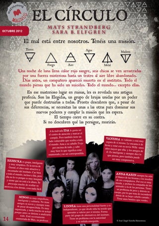 OCTUBRE 2012


                          El mal está entre nosotros. Tenéis una misión.



                   Una noche de luna llena color rojo sangre, seis chicas se ven arrastradas
                     por una fuerza misteriosa hasta un teatro al aire libre abandonado.
                    Días antes, un compañero apareció muerto en el instituto. T    odo el
                   mundo piensa que ha sido un suicidio. T  odo el mundo… excepto ellas.
                           En ese misterioso lugar en ruinas, les es revelada una antigua
                        profecía. Son las Elegidas, un grupo de brujas unidas por un poder
                         que puede destruirlas a todas. Pronto descubren que, a pesar de
                         sus diferencias, se necesitan las unas a las otras para dominar sus
                                 nuevos poderes y cumplir la misión que les espera.
                                            El tiempo corre en su contra.
                                     Si no descubren qué las persigue, morirán.
                                                  A la malvada IDA le gusta ser
                                                 el centro de atención y marcar el
                                                  compás. Pero también tiene un                         VANESSA es va
                                                 lado vulnerable que oculta a todo                                             liente y está muy
                                                                                                         segura de sí misma.
                                                 el mundo. Ama a su caballo Troja                      fiesta y estar con su
                                                                                                                                Le encanta ir de
                                                     por encima de todo, y sabe                                               novio Wille -unos
                                                                                                       años mayor que ella
                                                   muy bien lo que significa estar                                            - y los amigos de
                                                                                                         él. Es inteligente y
                                                 enamorada y no ser correspondida.                        que piensa, pero ta
                                                                                                                              siempre dice lo
                                                                                                                               mbién puede
                                                                                                               ser muy comprensiv
     REBECKA es gu                                                                                                                    a.
                            apa, inteligente
       y muy simpática. Es
                              la novia de
       Gustaf, el chico m
                           ás atractivo y
      encantador del insti
                           tuto. Cae bien
    a todo el mundo, in
                        cluso a Ida, pero                                                                          ANNA-KARIN
                                                                                                                                          siempre ha sido
   ella no lo ve porque                                                                                           el blanco de las br
                                                                                                                                      omas y los insulto
                         es muy insegura                                                                                                                 s
     y siente que no está                                                                                          de sus compañero
                          a la altura. Se                                                                                              s. Por eso es muy
      preocupa mucho de                                                                                           tímida, y prefiere
                             ocultar su                                                                                              la compañía de lo
  anorexia a los dem                                                                                              animales a la de las                  s
                      ás, cosa nada fácil.                                                                                               personas. Tiene
                                                                                                                    un problema de pe
                                                                                                                                        so y detesta su
                                                                                                                 cuerpo, por lo que
                                                                                                                                     trata de esconderse
                                                                                                                  detrás de su largo
                   MINOO es muy                                                                                                       cabello castaño.
                                        empollona,                                                                  Tiene unos bonito
                  inteligente y solit                                                                                                   s ojos verdes.
                                      aria. No tiene
                 amigos ni novio y
                                       siempre trata
                 de pasar desaperc
                                    ibida. Es muy              LINNÉA tiene una personalidad fuerte y es
               organizada, y tarda
                                    mucho en actuar           independiente, ya que desde niña ha tenido que
               porque antes se de
                                  tiene a analizarlo              aprender a valerse por sí misma. Forma
                    todo. Está secret                           parte del grupo de alternativos del instituto.
14
                                        amente
                enamorada de Max
                                     , su profesor.                 Tiene un problema con la autoridad
                                                                           y se enfada enseguida.                  © José Ángel Sorolla Henostroza




Bol. maevayoung sep 2012.indd 6                                                                                                                      23/07/12 17:38
 