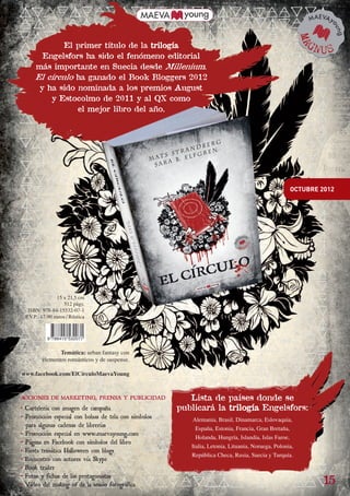 El primer título de la trilogía
                          Engelsfors ha sido el fenómeno editorial
                        más importante en Suecia desde Millenium.
                        El círculo ha ganado el Book Bloggers 2012
                         y ha sido nominada a los premios August
                            y Estocolmo de 2011 y al QX como
                                   el mejor libro del año.




                                                                                                                    OCTUBRE 2012




                                  15 x 21,5 cm
                                      512 págs.
                    ISBN: 978-84-15532-07-1
                   P.V.P.: 17,90 euros / Rústica



                               9 788415 532071


                                   Temática: urban fantasy con
                            elementos románticos y de suspense.

                 www.facebook.com/ElCírculoMaevaYoung

sido
 ltos
 uy             ACCIONES DE MARKETING, PRENSA Y PUBLICIDAD                Lista de países donde se
 los            • Cartelería con imagen de campaña                     publicará la trilogía Engelsfors:
ne
u
                • Promoción especial con bolsas de tela con símbolos       Alemania, Brasil, Dinamarca, Eslovaquia,
rse               para algunas cadenas de librerías                         España, Estonia, Francia, Gran Bretaña,
 .              • Promoción especial en www.maevayoung.com
                                                                            Holanda, Hungría, Islandia, Islas Faroe,
                • Página en Facebook con símbolos del libro
                                                                          Italia, Letonia, Lituania, Noruega, Polonia,
                • Fiesta temática Halloween con blogs
                                                                          República Checa, Rusia, Suecia y Turquía.
                • Encuentro con autores vía Skype
                • Book tráiler
                • Fotos y fichas de las protagonistas
                • Vídeo del making of de la sesión fotográfica                                                              15

        Bol. maevayoung sep 2012.indd 7                                                                                     23/07/12 17:38
 
