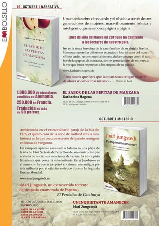 16 OCTUBRE I NARRATIVA


                                                         Una novela sobre el recuerdo y el olvido, a través de tres
                                                         generaciones de mujeres, maravillosamente irónica e
                                                         inteligente, que se saborea página a página.

                                                               Libro del Año de Maeva en 2011 que ha cautivado
                                                                         a los lectores de nuestro país.
                                                         Iris es la única heredera de la casa familiar de su abuela Bertha.
                                                         Mientras recorre las diferentes estancias y los rincones del mara-
                                                         villoso jardín, reconstruye la historia, dulce y amarga como el sa-
                                                         bor de las pepitas de manzana, de tres generaciones de mujeres, a
                                                         la vez que busca respuestas a los enigmas de su pasado.
                                                         www.katharinahagena.de
                                                         «Una novela que hará que las manzanas tengan a partir
                                                         de ahora un sabor más intenso.» —Diario de León
                                                         	
                   1.000.000 de ejemplares               eL	SabOr	De	LaS	PePiTaS	De	MaNZaNa
                   vendidos en Alemania.                 Katharina	hagena
                   250.000 en Francia.                   12,5 x 19 cm, 232 págs. / ISBN: 978-84-15140-68-9
                                                         P.V.P.: 9,90 euros / Bolsillo

                   Traducida en más
                   de 30 países.
                                                                                               OCTUBRE I MISTERIO


                       Ambientada en el extraordinario paraje de la isla de
                       Fårö, el quinto caso de la serie de Gotland revela una
                       historia en la que oscuros secretos del pasado resurgen
                       en busca de venganza.
                       un campista aparece asesinado a balazos en una playa de
                       la isla de Fårö. se trata de peter bovide, un constructor que
                       acababa de iniciar sus vacaciones de verano. La única pista
                       fehaciente que posee la subcomisaria Karin Jacobsson es
                       el arma con la que se perpetró el crimen: una antigua pis-
                       tola utilizada por el ejército soviético durante la segunda
                       Guerra Mundial.
                       www.marijungstedt.es

                      «Mari Jungstedt, un extrovertido torrente
                      de simpatía enamorada de España.»
                                          —El periódico de Catalunya
                        TíTuLos dE LA sEriE pubLiCAdos             UN	iNQUieTaNTe	aMaNeCer
                        EN
                                                                   Mari	jungstedt
                        NaDie	LO	ha	ViSTO
                        NaDie	LO	ha	OÍDO                           12,5 x 19 cm, 320 págs. / ISBN: 978-84-15140-78-8
                        NaDie	LO	CONOCe                            P.V.P.: 9,50 euros / Bolsillo
                        eL	arTe	DeL	aSeSiNO




Boletin 4 2012 ok.indd 16                                                                                                 23/07/12 17:46
 