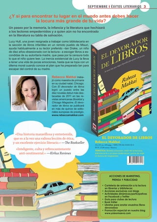 SEPTIEMBRE I ÉXITOS LITERARIOS 3

                ¿Y si para encontrar tu lugar en el mundo antes debes hacer
                             la locura más grande de tu vida?
              Un paseo por la memoria, la infancia y la literatura que hechizará
              a los lectores empedernidos y a quien aún no ha encontrado
              en la literatura su tabla de salvación.
              Lucy Hull, una joven resignada a trabajar como bibliotecaria en
              la sección de libros infantiles en un remoto pueblo de Misuri,
              ayuda habitualmente a su lector preferido –Ian Drake, un niño
              de diez años obsesionado con la lectura– a escoger libros a es-
              condidas de su autoritaria madre, que pasa por la censura todo
              lo que el niño quiere leer. La inercia existencial de Lucy la lleva
              a tener una vida de pocas emociones, hasta que se topa con un
              dilema moral cuando conoce el plan que ha preparado Ian para
              escapar del control de su madre.

                                                   Rebecca Makkai traba-
       © Ryan Fowler




                                                   jó como maestra de primaria
                                                   en su ciudad natal, Chicago.
                                                   Con El devorador de libros
                                                   logró un puesto entre las
                                                   diez novelas debut más des-
                                                   tacadas de 2011 en las re-
                                                   vistas americanas Booklist y
                                                   Chicago Magazine. El devo-
                                                   rador de libros se publicará
                                                   en más de quince de edito-
                                                   riales europeas de prestigio.
                                                   www.rebaccamakkai.com




                         «Una historia maravillosa y entretenida,
                       que es a la vez una valiosa lección de ética,                  							eL	DeVOraDOr	De	LibrOS
                       y un excelente ejercicio literario.» —The Bookseller           rebecca	Makkai	
                                                                                      15 x 23 cm, 320 págs. / ISBN: 978-84-15532-32-3
                                                                                      P.V.P.: 17,90 euros / Rústica
                         «Inteligente, culta y refrescantemente                       TEMÁTICA: Novela crossover, valor de la lectura,
                           anti-sentimental.» —Kirkus Reviews                         bibliotecaria y un joven ávido lector juntos de viaje
                                                                                      en busca de respuestas.




                                                                                                       ACCIONES DE MARKETING,
                                                                                                         PRENSA Y PUBLICIDAD

                                                                                              •• Cartelería de animación a la lectura
                                                                                                 en librerías y bibliotecas
                                                                                              •• Acciones exclusivas con blogs
                                                                                              •• Actividades dinámicas/participativas
                                                                                                 en Facebook y Twitter
                                                                                              •• Guía para clubes de lectura
                                                                                              •• Book tráiler
                                                                                              •• Libretas para anotar «nuestros libros
                                                                                                 devorados»
                                                                                              •• Promoción especial en nuestro blog
                                                                                                 www.yoleomaeva.com




Boletin 4 2012 ok.indd 3                                                                                                                      23/07/12 17:45
 