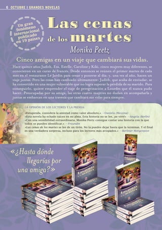 6 OCTUBRE I GRANDES NOVELAS



                        n
                 Un gra no
                       e
                fenóm ional
                                            Las cenas
                                            de los martes
                     ac
               intern icado
                 publ aíses
                       p
                en 19

                                                             Monika Peetz
                  Cinco amigas en un viaje que cambiará sus vidas.
             Hace quince años Judith, Eva, Estelle, Caroline y Kiki, cinco mujeres muy diferentes, se
             conocieron en un curso de francés. Desde entonces se reúnen el primer martes de cada
             mes en el restaurante Le Jardin para cenar y ponerse al día; y, una vez al año, hacen un
             viaje juntas. Pero las cosas han cambiado últimamente: Judith, que acaba de enviudar, se
             ha convertido en una mujer vulnerable que no logra superar la pérdida de su marido. Para
             conseguirlo, quiere emprender el viaje de peregrinación a Lourdes que él nunca pudo
             hacer. Preocupadas por su amiga, las otras cuatro mujeres no dudan en acompañarla y
             juntas se embarcan en una travesía que cambiará sus vidas para siempre.

                       	   LA	OPINIÓN	DE	LOS	LECTORES	Y	LA	PRENSA:

                       	   «Estupenda,	considera	la	amistad	como	valor	absoluto.» —Daniela (Messina)
                       	   «Esta	novela	ha	echado	raíces	en	mi	alma.	Esta	historia	no	se	lee,	¡se	vive!»	—Angela (Berlín)
                       	   «Con	una	sensibilidad	extraordinaria,	Monika	Peetz	consigue	contar	una	historia	con	la	que	
                       	   todos	se	pueden	identificar.»	—Freundin
                       	   «Las cenas de los martes	se	lee	de	un	tirón.	No	la	puedes	dejar	hasta	que	la	terminas.	Y	el	final		     	
                       	   es una verdadera sorpresa, incluso para los lectores más avispados.» —Berliner
                           es	una	verdadera	sorpresa,	incluso	para	los	lectores	más	avispados.»	—Berliner Morgenpost




         «¿Hasta dónde
              llegarías por
           una amiga?»




Boletin 4 2012 ok.indd 6                                                                                                 23/07/12 17:46
 