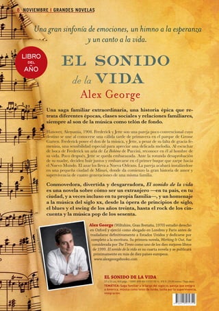 8 NOVIEMBRE I GRANDES NOVELAS



                           Una gran sinfonía de emociones, un himno a la esperanza
                                             y un canto a la vida.
                 LIBRO
                    AÑO
                       del                          el sonido
                                                     de la vida
                                                                Alex George
                                            Una saga familiar extraordinaria, una historia épica que re-
                                            trata diferentes épocas, clases sociales y relaciones familiares,
                                            siempre al son de la música como telón de fondo.
                                            Hanover, Alemania, 1904. Frederick y Jette son una pareja poco convencional cuyo
                                            destino se une al conocerse una cálida tarde de primavera en el parque de Grosse
                                            Garten. Frederick posee el don de la música, y Jette, a pesar de su falta de gracia fe-
                                            menina, una sensibilidad especial para apreciar una delicada melodía. Al escuchar
                                            de boca de Frederick un aria de La Bohème de Puccini, reconoce en él al hombre de
                                            su vida. Poco después, Jette se queda embarazada. Ante la rotunda desaprobación
                                            de su madre, deciden huir juntos y embarcarse en el primer buque que zarpe hacia
                                            el Nuevo Mundo. El azar los lleva a Nueva Orleans. La pareja acabará instalándose
                                            en una pequeña ciudad de Misuri, donde da comienzo la gran historia de amor y
                                            supervivencia de cuatro generaciones de una misma familia.

                                            Conmovedora, divertida y desgarradora, El sonido de la vida
                                            es una novela sobre cómo ser un extranjero —en tu país, en tu
                                            ciudad, y a veces incluso en tu propia familia—, y un homenaje
                                            a la música del siglo xx, desde la ópera de principios de siglo,
                                            el blues y el swing de los años treinta, hasta el rock de los cin-
                                            cuenta y la música pop de los sesenta.

                                                                     alex	George	(Wiltshire, Gran Bretaña, 1970) estudió derecho
                                                                     en Oxford y ejerció como abogado en Londres y París antes de
                             n
                             Patterso




                                                                     trasladarse definitivamente a Estados Unidos y dedicarse por
                                                                      completo a la escritura. Su primera novela, Working It Out, fue
                               © C a role




                                                                      considerada por The Times como uno de los diez mejores libros
                                                                       de 1999. El sonido de la vida es su cuarta novela y se publicará
                                                                       próximamente en más de diez países europeos.
                                                                        www.alexgeorgebooks.com



                                                                              eL	SONiDO	De	La	ViDa
                                                                              15 x 23 cm, 416 págs. / ISBN: 978-84-15532-35-4 / P.V.P.: 19,90 euros / Tapa dura
                                                                              TEMÁTICA: Saga familiar a lo largo del siglo xx , pareja que emigra
                                                                              a América, música como telón de fondo, lucha por la supervivencia,
                                                                              integración.




Boletin 4 2012 ok.indd 8                                                                                                                                          23/07/12 17:46
 