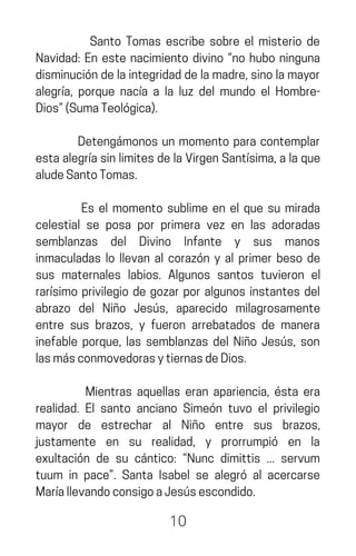 Santo Tomas escribe sobre el misterio de
Navidad: En este nacimiento divino “no hubo ninguna
disminucióndelaintegridaddelamadre,sinolamayor
alegría, porque nacía a la luz del mundo el Hombre-
Dios”(SumaTeológica).
Detengámonos un momento para contemplar
estaalegríasinlimitesdelaVirgenSantísima,alaque
aludeSantoTomas.
Es el momento sublime en el que su mirada
celestial se posa por primera vez en las adoradas
semblanzas del Divino Infante y sus manos
inmaculadas lo llevan al corazón y al primer beso de
sus maternales labios. Algunos santos tuvieron el
rarísimo privilegio de gozar por algunos instantes del
abrazo del Niño Jesús, aparecido milagrosamente
entre sus brazos, y fueron arrebatados de manera
inefable porque, las semblanzas del Niño Jesús, son
lasmásconmovedorasytiernasdeDios.
Mientras aquellas eran apariencia, ésta era
realidad. El santo anciano Simeón tuvo el privilegio
mayor de estrechar al Niño entre sus brazos,
justamente en su realidad, y prorrumpió en la
exultación de su cántico: “Nunc dimittis ... servum
tuum in pace”. Santa Isabel se alegró al acercarse
MaríallevandoconsigoaJesúsescondido.
10
 