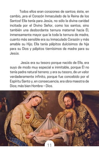 Todoselloserancorazonesdesantos;éste,en
cambio, ¡era el Corazón Inmaculado de la Reina de los
Santos!EllateníaparaJesús,nosóloladivinacaridad
incitada por el Divino Señor, como los santos, sino
también una desbordante ternura maternal hacia Él,
inmensamentemayorquelatodalaternurademadre,
cuantomássensibleerasuInmaculadoCorazónymás
amable su Hijo; Ella tenía pálpitos dulcísimos de hija
para su Dios y pálpitos tiernísimos de madre para su
Jesús.
Jesús era su tesoro porque nacido de Ella, era
suyo de modo muy especial e inimitable, porque Él no
teníapadrenaturalterreno;yerasutesoro,deunvalor
verdaderamente infinito, porque fue concebido por el
EspírituSantoy,enconsecuencia,eraobramaestrade
Dios;másbienHombre–Dios.
11
 