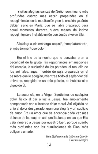 YsilasalegríassantasdelSeñorsonmuchomás
profundas cuánto más estén preparadas en el
recogimiento,enlameditaciónyenlaoración,¡cuánto
debían serlo en María, que se había preparado para
aquel momento durante nueve meses de íntimo
recogimientoeinefableuniónconJesúsvivoenElla!
Alaalegría,sinembargo,seunió,inmediatamente,
elmástormentosodolor.
Era el frío de la noche que lo punzaba, eran la
oscuridad de la gruta, las repugnantes emanaciones
del establo, la suciedad de las paredes, el resuello de
los animales, aquel montón de paja preparada en el
pesebrequeloacogían,mientrastodoelesplendordel
universo, recogido en un solo palacio, no hubiera sido
dignodeÉl.
La ausencia, en la Virgen Santísima, de cualquier
dolor físico al dar a luz a Jesús, fue ampliamente
compensadaconelintensodolormoral.Así,eljúbilose
unióaldolordesgarrado:eranunaalegríayunsuplicio
de amor. Era un amor que se encendía cada vez más
delante de las supremas humillaciones en las que Ella
veíainmersoaJesúspornuestrobien,porquecuanto
más profundas son las humillaciones de Dios, más
obliganaamarlo.
12
Hna. Guillermina de la Encina Cebrián
Cruzada Seráfica
 