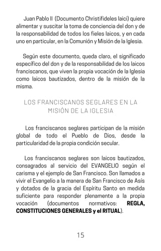 JuanPabloII (DocumentoChristifideleslaici)quiere
alimentarysuscitarlatomadeconcienciadeldonyde
laresponsabilidaddetodoslosfieleslaicos,yencada
unoenparticular,enlaComuniónyMisióndelaIglesia.
Según este documento, queda claro, el significado
específicodeldonydelaresponsabilidaddeloslaicos
franciscanos,quevivenlapropiavocacióndelaIglesia
como laicos bautizados, dentro de la misión de la
misma.
LOS FRANCISCANOS SEGLARES EN LA
MISIÓN DE LA IGLESIA
Los franciscanos seglares participan de la misión
global de todo el Pueblo de Dios, desde la
particularidaddelapropiacondiciónsecular.
Los franciscanos seglares son laicos bautizados,
consagrados al servicio del EVANGELIO según el
carismayelejemplodeSanFrancisco.Sonllamadosa
vivirelEvangelioalamaneradeSanFranciscodeAsís
y dotados de la gracia del Espíritu Santo en medida
suficiente para responder plenamente a la propia
vocación (documentos normativos: REGLA,
CONSTITUCIONESGENERALESyelRITUAL).
15
 