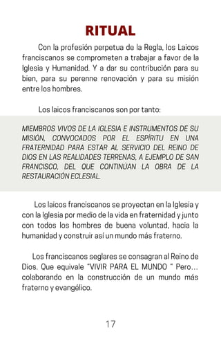 Con la profesión perpetua de la Regla, los Laicos
franciscanos se comprometen a trabajar a favor de la
Iglesia y Humanidad. Y a dar su contribución para su
bien, para su perenne renovación y para su misión
entreloshombres.
Loslaicosfranciscanossonportanto:
17
RITUAL
MIEMBROS VIVOS DE LA IGLESIA E INSTRUMENTOS DE SU
MISIÓN, CONVOCADOS POR EL ESPÍRITU EN UNA
FRATERNIDAD PARA ESTAR AL SERVICIO DEL REINO DE
DIOS EN LAS REALIDADES TERRENAS, A EJEMPLO DE SAN
FRANCISCO, DEL QUE CONTINÚAN LA OBRA DE LA
RESTAURACIÓNECLESIAL.
LoslaicosfranciscanosseproyectanenlaIglesiay
conlaIglesiapormediodelavidaenfraternidadyjunto
con todos los hombres de buena voluntad, hacia la
humanidadyconstruirasíunmundomásfraterno.
LosfranciscanosseglaresseconsagranalReinode
Dios. Que equivale “VIVIR PARA EL MUNDO “ Pero…
colaborando en la construcción de un mundo más
fraternoyevangélico.
 
