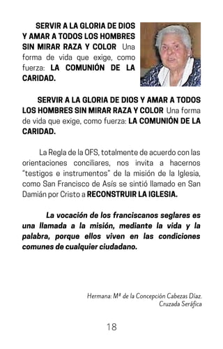 SERVIRALAGLORIADEDIOS
YAMARATODOSLOSHOMBRES
SIN MIRAR RAZA Y COLOR Una
forma de vida que exige, como
fuerza: LA COMUNIÓN DE LA
CARIDAD.
18
Hermana: Mª de la Concepción Cabezas Díaz.
Cruzada Seráfica
SERVIRALAGLORIADEDIOSYAMARATODOS
LOSHOMBRESSINMIRARRAZAYCOLOR Unaforma
devidaqueexige,comofuerza:LACOMUNIÓNDELA
CARIDAD.
LaRegladelaOFS,totalmentedeacuerdoconlas
orientaciones conciliares, nos invita a hacernos
“testigos e instrumentos” de la misión de la Iglesia,
como San Francisco de Asís se sintió llamado en San
DamiánporCristoaRECONSTRUIRLAIGLESIA.
La vocación de los franciscanos seglares es
una llamada a la misión, mediante la vida y la
palabra, porque ellos viven en las condiciones
comunesdecualquierciudadano.
 
