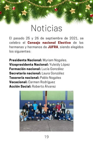 El pasado 25 y 26 de septiembre de 2021, se
celebro el Consejo nacional Electivo de las
hermanas y hermanos de JUFRA, siendo elegidos
lossiguientes:
Presidenta Nacional: MyriamNogales.
Vicepresidenta Nacional: YuleidyLópez
Formación nacional: LucíaGonzález
Secretaría nacional: LauraGonzález
Tesorería nacional: PabloNogales
Vocacional: CarmenRodríguez
Acción Social: RobertoÁlvarez
Noticias
19
 