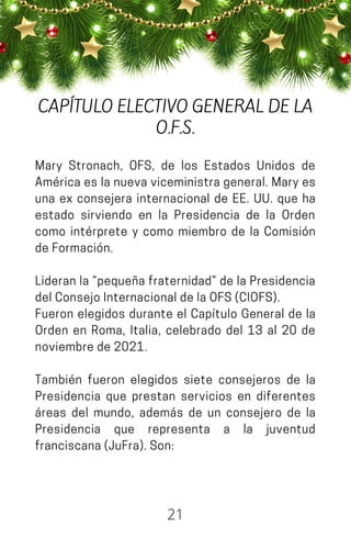 Mary Stronach, OFS, de los Estados Unidos de
América es la nueva viceministra general. Mary es
una ex consejera internacional de EE. UU. que ha
estado sirviendo en la Presidencia de la Orden
como intérprete y como miembro de la Comisión
deFormación.
Lideran la “pequeña fraternidad” de la Presidencia
delConsejoInternacionaldelaOFS(CIOFS).
Fueron elegidos durante el Capítulo General de la
Orden en Roma, Italia, celebrado del 13 al 20 de
noviembrede2021.
También fueron elegidos siete consejeros de la
Presidencia que prestan servicios en diferentes
áreas del mundo, además de un consejero de la
Presidencia que representa a la juventud
franciscana(JuFra).Son:
21
CAPÍTULO ELECTIVO GENERAL DE LA
O.F.S.
 