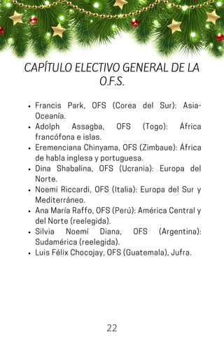 Francis Park, OFS (Corea del Sur): Asia-
Oceanía.
Adolph Assagba, OFS (Togo): África
francófonaeislas.
Eremenciana Chinyama, OFS (Zimbaue): África
dehablainglesayportuguesa.
Dina Shabalina, OFS (Ucrania): Europa del
Norte.
Noemi Riccardi, OFS (Italia): Europa del Sur y
Mediterráneo.
AnaMaríaRaffo,OFS(Perú):AméricaCentraly
delNorte(reelegida).
Silvia Noemí Diana, OFS (Argentina):
Sudamérica(reelegida).
LuisFélixChocojay,OFS(Guatemala),Jufra.
22
CAPÍTULO ELECTIVO GENERAL DE LA
O.F.S.
 