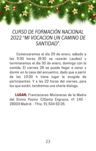 Comenzaremos el día 29 de enero, sábado a
las 9:30 horas (8:30 se rezarán Laudes) y
terminaremos el día 30 de enero, domingo con la
comida. El viernes 28 se puede llegar a cenar y
dormir en la casa del encuentro, dado que a partir
de las 19:30 h tiene lugar la acogida de
participantes. Y a las 22 horas del viernes, para
losqueestén,tendremosunacharla-dialogo.
LUGAR: Franciscanas Misioneras de la Madre
del Divino Pastor C/Santa Engracia, nº 140 -
28003Madrid.-Tfno.915345005
23
CURSO DE FORMACIÓN NACIONAL
2022 “MI VOCACION UN CAMINO DE
SANTIDAD".
 