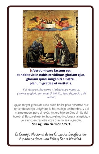 Et Verbum caro factum est,
et habitavit in nobis et vidimus gloriam ejus,
gloriam quasi unigeniti a Patre,
plenum gratiae et veritatis.
Y el Verbo se hizo carne y habitó entre nosotros;
y vimos su gloria como del Unigénito, lleno de gracia y de
verdad.


«¿Qué mayor gracia de Dios pudo brillar para nosotros que,
teniendo un hijo unigénito, lo hiciera hijo del hombre, y del
mismo modo, pero al revés, hiciera hijo de Dios al hijo del
hombre? Busca el mérito, busca el motivo, busca la justicia, y
ve si encuentras otra cosa que no sea la gracia».
San Agustín, Sermón 185, 3.
El Consejo Nacional de los Cruzados Seráficos de
España os desea una Feliz y Santa Navidad.
 