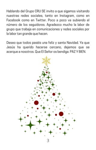 HablandodelGrupoCRUSEinvitoaquesigamosvisitando
nuestras redes sociales, tanto en Instagram, como en
Facebook como en Twitter. Poco a poco va subiendo el
número de los seguidores. Agradezco mucho la labor de
grupoquetrabajaencomunicacionesyredessocialespor
lalabortangrandequehacen.
Deseo que todos paséis una feliz y santa Navidad. Ya que
Jesús ha querido hacerse cercano, dejemos que se
acerqueanosotros.QueElSeñorosbendiga.PAZYBIEN.
3
 