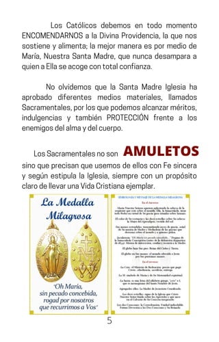 Los Católicos debemos en todo momento
ENCOMENDARNOS a la Divina Providencia, la que nos
sostiene y alimenta; la mejor manera es por medio de
María, Nuestra Santa Madre, que nunca desampara a
quienaEllaseacogecontotalconfianza.
No olvidemos que la Santa Madre Iglesia ha
aprobado diferentes medios materiales, llamados
Sacramentales,porlosquepodemosalcanzarméritos,
indulgencias y también PROTECCIÓN frente a los
enemigosdelalmaydelcuerpo.
5
LosSacramentalesnoson AMULETOS
sinoqueprecisanqueusemosdeellosconFesincera
y según estipula la Iglesia, siempre con un propósito
clarodellevarunaVidaCristianaejemplar.
 