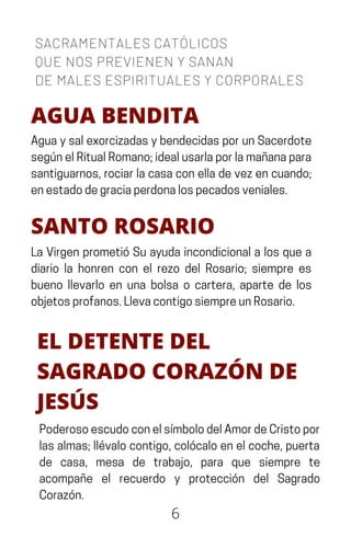 6
SACRAMENTALES CATÓLICOS
QUE NOS PREVIENEN Y SANAN
DE MALES ESPIRITUALES Y CORPORALES
AGUA BENDITA
AguaysalexorcizadasybendecidasporunSacerdote
segúnelRitualRomano;idealusarlaporlamañanapara
santiguarnos,rociarlacasaconelladevezencuando;
enestadodegraciaperdonalospecadosveniales.
SANTO ROSARIO
La Virgen prometió Su ayuda incondicional a los que a
diario la honren con el rezo del Rosario; siempre es
bueno llevarlo en una bolsa o cartera, aparte de los
objetosprofanos.LlevacontigosiempreunRosario.
EL DETENTE DEL
SAGRADO CORAZÓN DE
JESÚS
PoderosoescudoconelsímbolodelAmordeCristopor
lasalmas;llévalocontigo,colócaloenelcoche,puerta
de casa, mesa de trabajo, para que siempre te
acompañe el recuerdo y protección del Sagrado
Corazón.
 