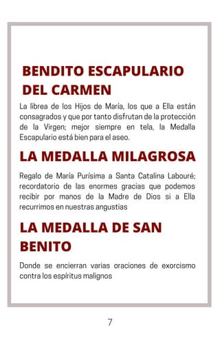 7
BENDITO ESCAPULARIO
DEL CARMEN
La librea de los Hijos de María, los que a Ella están
consagradosyqueportantodisfrutandelaprotección
de la Virgen; mejor siempre en tela, la Medalla
Escapularioestábienparaelaseo.
LA MEDALLA MILAGROSA
Regalo de María Purísima a Santa Catalina Labouré;
recordatorio de las enormes gracias que podemos
recibir por manos de la Madre de Dios si a Ella
recurrimosennuestrasangustias
LA MEDALLA DE SAN
BENITO
Donde se encierran varias oraciones de exorcismo
contralosespíritusmalignos
 