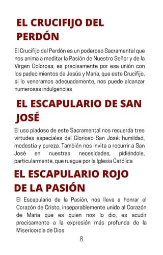 8
EL CRUCIFIJO DEL
PERDÓN
ElCrucifijodelPerdónesunpoderosoSacramentalque
nosanimaameditarlaPasióndeNuestroSeñorydela
Virgen Dolorosa; es precisamente por esa unión con
lospadecimientosdeJesúsyMaría,queesteCrucifijo,
si lo veneramos adecuadamente, nos puede alcanzar
numerosasindulgencias
EL ESCAPULARIO DE SAN
JOSÉ
ElusopiadosodeesteSacramentalnosrecuerdatres
virtudes especiales del Glorioso San José: humildad,
modestiaypureza.TambiénnosinvitaarecurriraSan
José en nuestras necesidades, pidiéndole,
particularmente,queruegueporlaIglesiaCatólica
EL ESCAPULARIO ROJO
DE LA PASIÓN
El Escapulario de la Pasión, nos lleva a honrar el
CorazóndeCristo,inseparablementeunidoalCorazón
de María que es quien nos lo dio, es acudir
precisamente a la expresión más profunda de la
MisericordiadeDios
 
