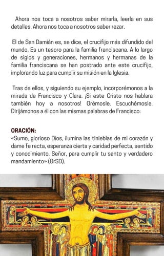 Ahora nos toca a nosotros saber mirarla, leerla en sus
detalles.Ahoranostocaanosotrossaberrezar.
EldeSanDamiánes,sedice,elcrucifijomásdifundidodel
mundo. Es un tesoro para la familia franciscana. A lo largo
de siglos y generaciones, hermanos y hermanas de la
familia franciscana se han postrado ante este crucifijo,
implorandoluzparacumplirsumisiónenlaIglesia.
Trasdeellos,ysiguiendosuejemplo,incorporémonosala
mirada de Francisco y Clara. ¡Si este Cristo nos hablara
también hoy a nosotros! Orémosle. Escuchémosle.
DirijámonosaélconlasmismaspalabrasdeFrancisco:
ORACIÓN:
«Sumo, glorioso Dios, ilumina las tinieblas de mi corazón y
dameferecta,esperanzaciertaycaridadperfecta,sentido
y conocimiento, Señor, para cumplir tu santo y verdadero
mandamiento»(OrSD).
 