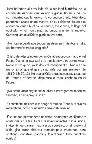Nos hallamos al otro lado de la realidad histórica, de la
corona de espinas que existió algunas horas y de los
sufrimientosquelevalieronlacoronadeGloria.Mirándole,
pensamosacasoensumuerte,ensusdolores,delosque
aparecen varias huellas: la sangre, los clavos, la llaga del
costado; y, sin embargo, estamos allende la muerte.
ContemplamosalCristoglorioso,viviente.
¿Nonosrecuerdaquetodosnuestrossufrimientos,undía,
serántransformadosengloria?
Cristo denota también donación, abandono confiado en el
Padre.DiceenelevangeliodesanJuan:«...Yodoymivida...
Nadie me la quita; yo la doy voluntariamente... Nadie tiene
mayor amor que el que da su vida por sus amigos» (Jn
10,17-18;15,13).HeaquíalCristoqueseentrega,quese
da. Parece ofrecerse, dispuesto a todo, confiado en el
Padre.
¿Nonosinvitaaseguirsushuellas,aentregarnosnosotros
también,adarlapropiavida?
EstambiénunCristoqueacogealmundo.Tienesusbrazos
extendidos,comoqueriendoabrazaraluniverso.
Sus manos permanecen abiertas, como para cobijarnos y
anidarnos en ellas. Están también abiertas hacia arriba,
invitándonos a mirar, más allá de nosotros, en dirección al
cielo. ¿No están abiertas también para ayudarnos, para
sostener nuestros pasos y levantarnos tras nuestras
caídas?
 