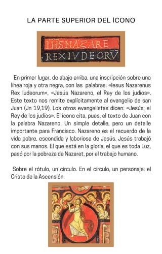 Enprimerlugar,deabajoarriba,unainscripciónsobreuna
línearojayotranegra,conlas palabras:«IesusNazarenus
Rex Iudeorum», «Jesús Nazareno, el Rey de los judíos».
Este texto nos remite explícitamente al evangelio de san
Juan (Jn 19,19). Los otros evangelistas dicen: «Jesús, el
Reydelosjudíos».Eliconocita,pues,eltextodeJuancon
la palabra Nazareno. Un simple detalle, pero un detalle
importante para Francisco. Nazareno es el recuerdo de la
vida pobre, escondida y laboriosa de Jesús. Jesús trabajó
consusmanos.Elqueestáenlagloria,elqueestodaLuz,
pasóporlapobrezadeNazaret,poreltrabajohumano.
Sobre el rótulo, un círculo. En el círculo, un personaje: el
CristodelaAscensión.
LA PARTE SUPERIOR DEL ÍCONO
 
