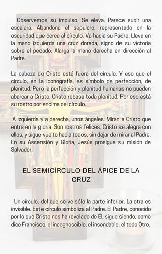 Observemos su impulso. Se eleva. Parece subir una
escalera. Abandona el sepulcro, representado en la
oscuridadquecercaalcírculo.VahaciasuPadre.Llevaen
la mano izquierda una cruz dorada, signo de su victoria
sobre el pecado. Alarga la mano derecha en dirección al
Padre.
La cabeza de Cristo está fuera del círculo. Y eso que el
círculo, en la iconografía, es símbolo de perfección, de
plenitud.Perolaperfecciónyplenitudhumanasnopueden
abarcaraCristo.Cristorebasatodaplenitud.Poresoestá
surostroporencimadelcírculo.
A izquierda y a derecha, unos ángeles. Miran a Cristo que
entraenlagloria.Sonrostrosfelices.Cristosealegracon
ellos,ysiguevueltohaciatodos,sindejardemiraralPadre.
En su Ascensión y Gloria, Jesús prosigue su misión de
Salvador.
EL SEMICÍRCULO DEL ÁPICE DE LA
CRUZ
Un círculo, del que se ve sólo la parte inferior. La otra es
invisible.EstecírculosimbolizaalPadre.ElPadre,conocido
porloqueCristonoshareveladodeÉl,siguesiendo,como
diceFrancisco,elincognoscible,elinsondable,eltodoOtro.
 