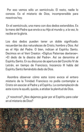 Por eso vemos sólo un semicírculo. El resto, nadie lo
conoce. Es el misterio de Dios, incomprensible para
nosotroshoy.
Enelsemicírculo,unamanocondosdedosextendidos.Es
lamanodelPadrequeenvíaasuHijoalmundoy,alavez,lo
recibeenlagloria.
Los dos dedos pueden tener un doble significado:
recuerdanlasdosnaturalezasdeCristo,hombreyDios.Así
es el Hijo del Padre. O bien, indican al Espíritu Santo.
Decimos en el Veni Creator: «Digitus Paternae dexterae»:
«El dedo de la diestra del Padre». Así se denomina al
EspírituSanto.EnsudiscursodeaperturadelConcilioIVde
Letrán, en tiempo de Francisco, Inocencio III habla del
EspírituSantollamándolodedodeDios.
Asombra observar cómo este icono evoca el entero
misterio de la Trinidad: Francisco no podía contemplar a
CristosinasociaralPadreyalEspíritu.Lacontemplaciónde
esteiconoleayudó,quizás,aatisbarlaplenituddeDios.
¿Ynosotros?¿NosdejamosguiarporelEspírituparacalar
enelmisteriodeDios?
 