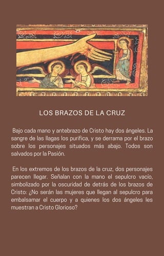 BajocadamanoyantebrazodeCristohaydosángeles.La
sangre de las llagas los purifica, y se derrama por el brazo
sobre los personajes situados más abajo. Todos son
salvadosporlaPasión.
En los extremos de los brazos de la cruz, dos personajes
parecen llegar. Señalan con la mano el sepulcro vacío,
simbolizado por la oscuridad de detrás de los brazos de
Cristo: ¿No serán las mujeres que llegan al sepulcro para
embalsamar el cuerpo y a quienes los dos ángeles les
muestranaCristoGlorioso?
LOS BRAZOS DE LA CRUZ
 