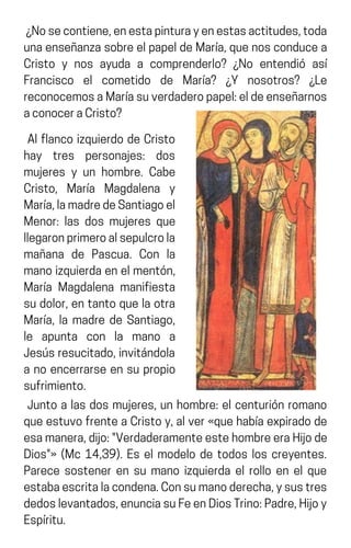 ¿Nosecontiene,enestapinturayenestasactitudes,toda
unaenseñanzasobreelpapeldeMaría,quenosconducea
Cristo y nos ayuda a comprenderlo? ¿No entendió así
Francisco el cometido de María? ¿Y nosotros? ¿Le
reconocemosaMaríasuverdaderopapel:eldeenseñarnos
aconoceraCristo?
Al flanco izquierdo de Cristo
hay tres personajes: dos
mujeres y un hombre. Cabe
Cristo, María Magdalena y
María,lamadredeSantiagoel
Menor: las dos mujeres que
llegaronprimeroalsepulcrola
mañana de Pascua. Con la
manoizquierdaenelmentón,
María Magdalena manifiesta
sudolor,entantoquelaotra
María, la madre de Santiago,
le apunta con la mano a
Jesúsresucitado,invitándola
a no encerrarse en su propio
sufrimiento.
Junto a las dos mujeres, un hombre: el centurión romano
queestuvofrenteaCristoy,alver«quehabíaexpiradode
esamanera,dijo:"VerdaderamenteestehombreeraHijode
Dios"» (Mc 14,39). Es el modelo de todos los creyentes.
Parece sostener en su mano izquierda el rollo en el que
estabaescritalacondena.Consumanoderecha,ysustres
dedoslevantados,enunciasuFeenDiosTrino:Padre,Hijoy
Espíritu.
 