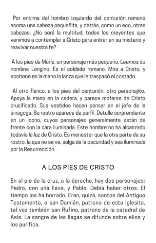 Por encima del hombro izquierdo del centurión romano
asomaunacabezapequeñita,ydetrás,comouneco,otras
cabezas. ¿No será la multitud, todos los creyentes que
venimosacontemplaraCristoparaentrarensumisterioy
reavivarnuestrafe?
AlospiesdeMaría,unpersonajemáspequeño.Leemossu
nombre: Longino. Es el soldado romano. Mira a Cristo, y
sostieneenlamanolalanzaqueletraspasóelcostado.
Al otro flanco, a los pies del centurión, otro personajito.
Apoya la mano en la cadera, y parece mofarse de Cristo
crucificado. Sus vestidos hacen pensar en el jefe de la
sinagoga.Surostroaparecedeperfil.Detallesorprendente
en un icono, cuyos personajes generalmente están de
frenteconlacarailuminada.Estehombrenohaalcanzado
todavíalaluzdeCristo.Esmenesterquelaotrapartedesu
rostro,laquenoseve,salgadelaoscuridadyseailuminada
porlaResurrección.
A LOS PIES DE CRISTO
En el pie de la cruz, a la derecha, hay dos personajes:
Pedro, con una llave, y Pablo. Debía haber otros. El
tiempo los ha borrado. Eran, quizá, santos del Antiguo
Testamento, o san Damián, patrono de esta iglesita,
tal vez también san Rufino, patrono de la catedral de
Asís. La sangre de las llagas se difunde sobre ellos y
lospurifica.
 